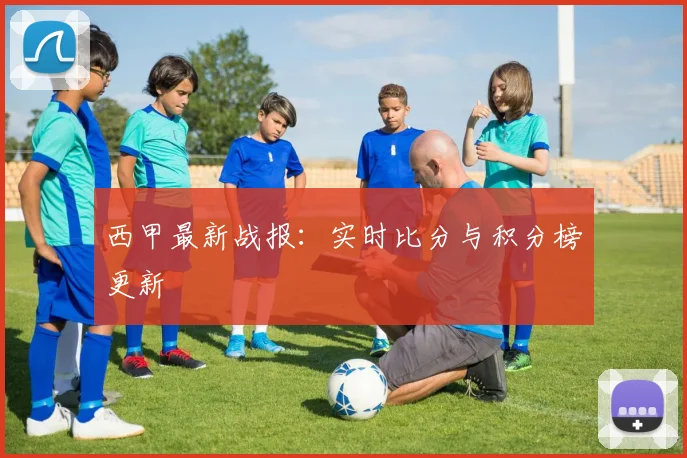 西甲最新战报：实时比分与积分榜更新