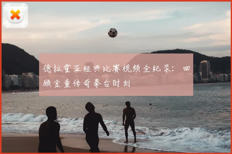 德拉霍亚经典比赛视频全纪录：回顾金童传奇拳台时刻