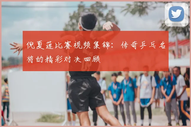 倪夏莲比赛视频集锦：传奇乒乓名将的精彩对决回顾