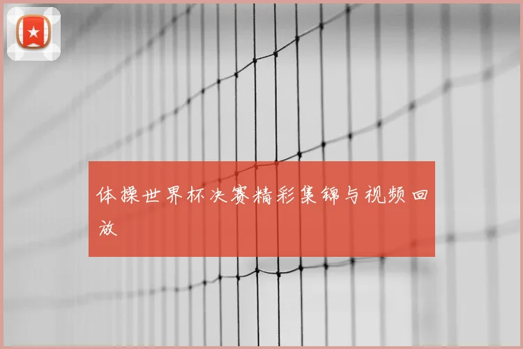 体操世界杯决赛精彩集锦与视频回放