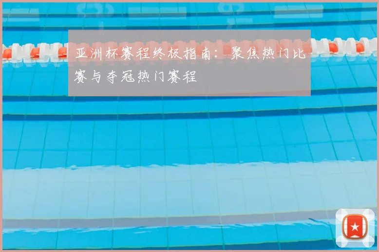 亚洲杯赛程终极指南：聚焦热门比赛与夺冠热门赛程