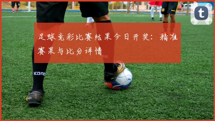 足球竞彩比赛结果今日开奖：精准赛果与比分详情