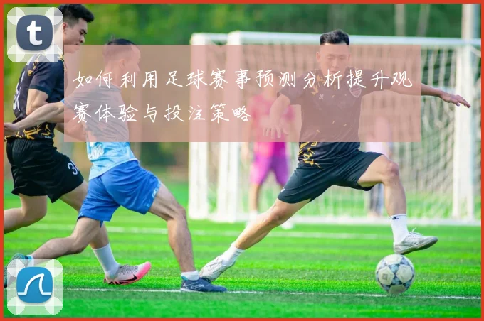 如何利用足球赛事预测分析提升观赛体验与投注策略