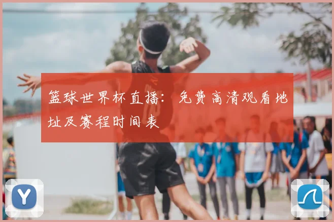 篮球世界杯直播：免费高清观看地址及赛程时间表