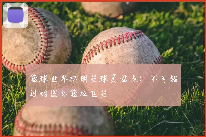篮球世界杯明星球员盘点：不可错过的国际篮坛巨星
