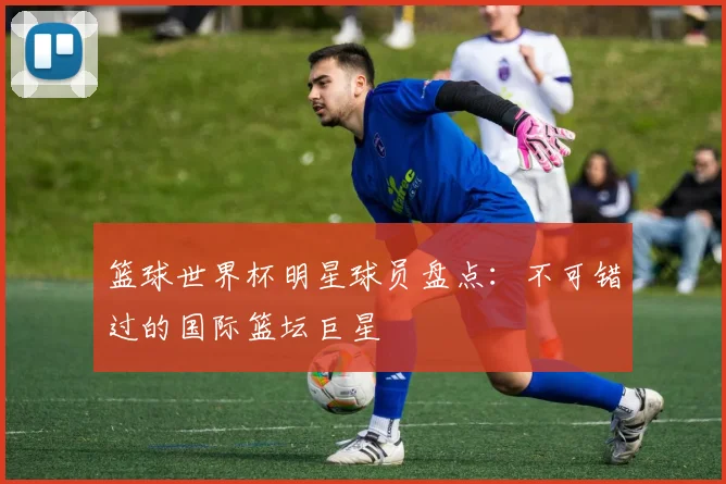 篮球世界杯明星球员盘点：不可错过的国际篮坛巨星