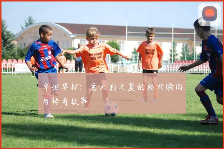 年世界杯：意大利之夏的经典瞬间与传奇故事